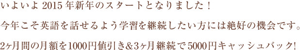 いよいよ2015年新年のスタートとなりました!今年こそ英語を話せるよう学習を継続したい方には絶好の機会です。2ヶ月間の月額を1000円値引き&3ヶ月継続で5000円キャッシュバック!